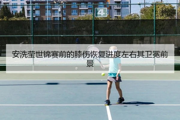 安洗莹世锦赛前的膝伤恢复进度左右其卫冕前景