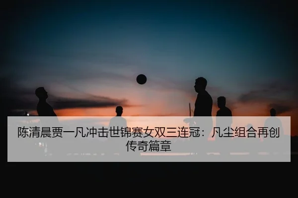 陈清晨贾一凡冲击世锦赛女双三连冠：凡尘组合再创传奇篇章